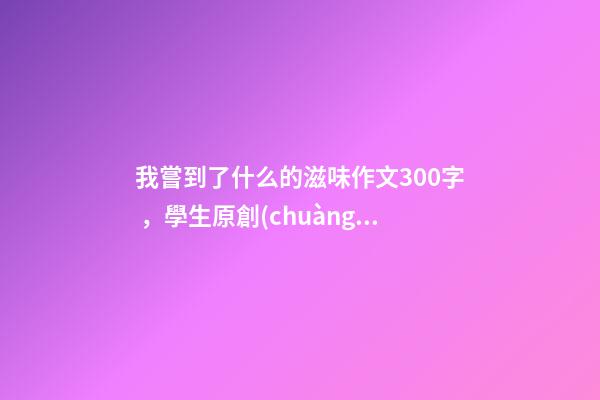 我嘗到了什么的滋味作文300字，學生原創(chuàng)作文《離家的味道》-第1張-觀點-玄機派